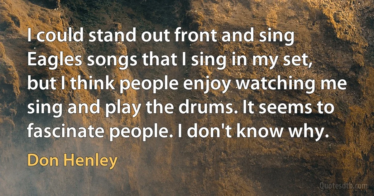 I could stand out front and sing Eagles songs that I sing in my set, but I think people enjoy watching me sing and play the drums. It seems to fascinate people. I don't know why. (Don Henley)