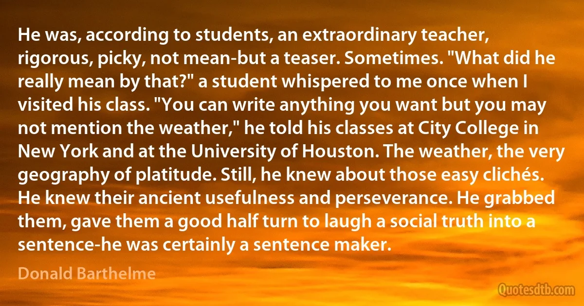 He was, according to students, an extraordinary teacher, rigorous, picky, not mean-but a teaser. Sometimes. "What did he really mean by that?" a student whispered to me once when I visited his class. "You can write anything you want but you may not mention the weather," he told his classes at City College in New York and at the University of Houston. The weather, the very geography of platitude. Still, he knew about those easy clichés. He knew their ancient usefulness and perseverance. He grabbed them, gave them a good half turn to laugh a social truth into a sentence-he was certainly a sentence maker. (Donald Barthelme)