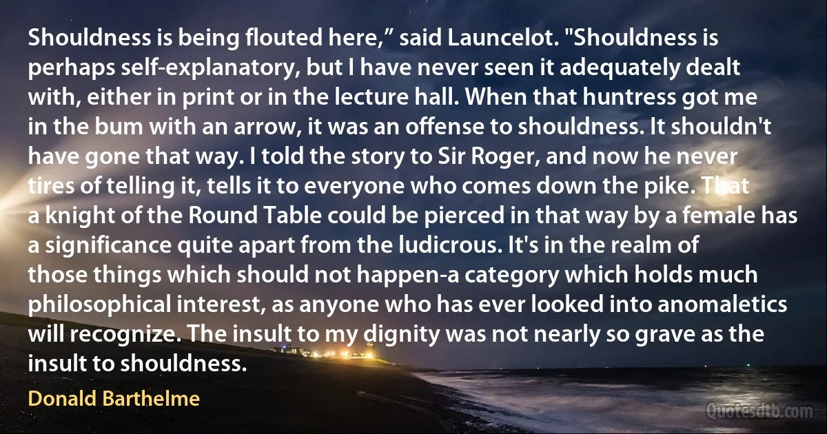 Shouldness is being flouted here,” said Launcelot. "Shouldness is perhaps self-explanatory, but I have never seen it adequately dealt with, either in print or in the lecture hall. When that huntress got me in the bum with an arrow, it was an offense to shouldness. It shouldn't have gone that way. I told the story to Sir Roger, and now he never tires of telling it, tells it to everyone who comes down the pike. That a knight of the Round Table could be pierced in that way by a female has a significance quite apart from the ludicrous. It's in the realm of those things which should not happen-a category which holds much philosophical interest, as anyone who has ever looked into anomaletics will recognize. The insult to my dignity was not nearly so grave as the insult to shouldness. (Donald Barthelme)