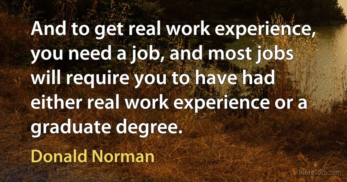 And to get real work experience, you need a job, and most jobs will require you to have had either real work experience or a graduate degree. (Donald Norman)