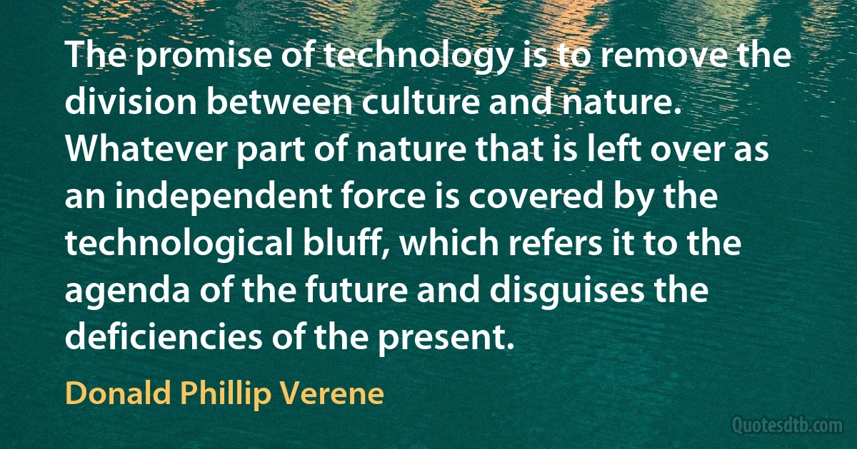 The promise of technology is to remove the division between culture and nature. Whatever part of nature that is left over as an independent force is covered by the technological bluff, which refers it to the agenda of the future and disguises the deficiencies of the present. (Donald Phillip Verene)