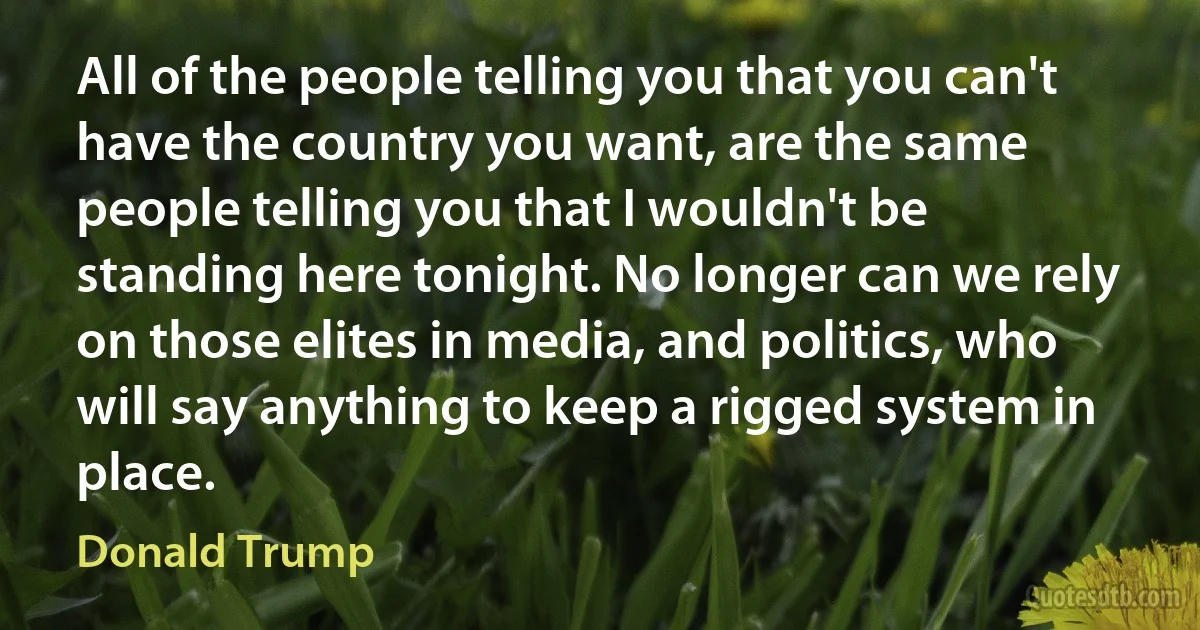 All of the people telling you that you can't have the country you want, are the same people telling you that I wouldn't be standing here tonight. No longer can we rely on those elites in media, and politics, who will say anything to keep a rigged system in place. (Donald Trump)