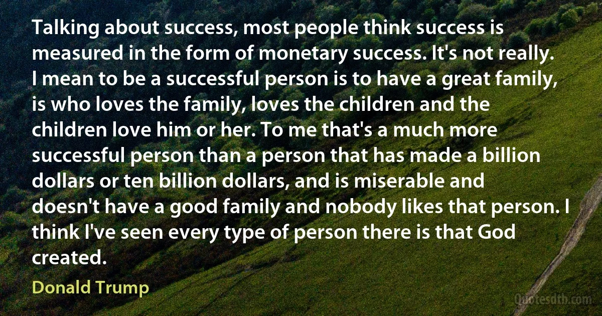 Talking about success, most people think success is measured in the form of monetary success. It's not really. I mean to be a successful person is to have a great family, is who loves the family, loves the children and the children love him or her. To me that's a much more successful person than a person that has made a billion dollars or ten billion dollars, and is miserable and doesn't have a good family and nobody likes that person. I think I've seen every type of person there is that God created. (Donald Trump)