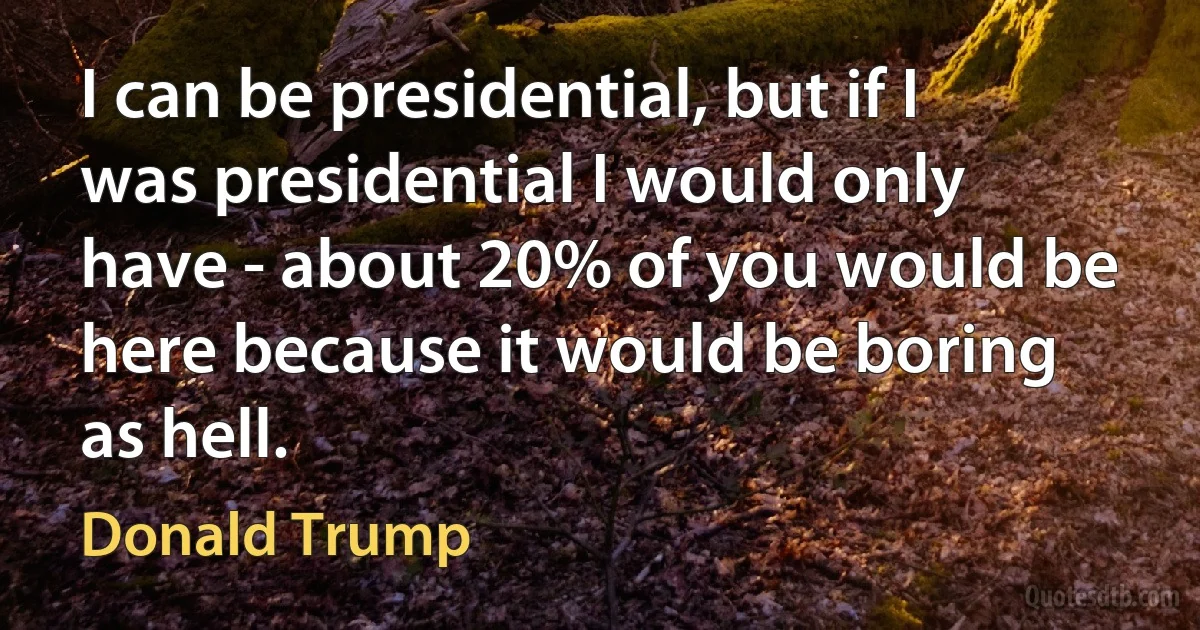 I can be presidential, but if I was presidential I would only have - about 20% of you would be here because it would be boring as hell. (Donald Trump)