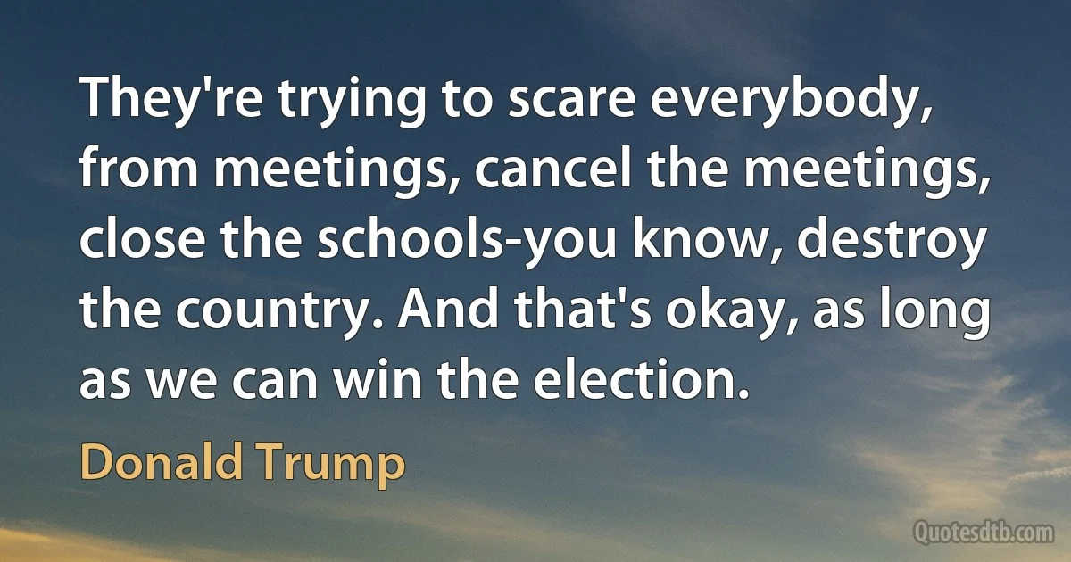 They're trying to scare everybody, from meetings, cancel the meetings, close the schools-you know, destroy the country. And that's okay, as long as we can win the election. (Donald Trump)