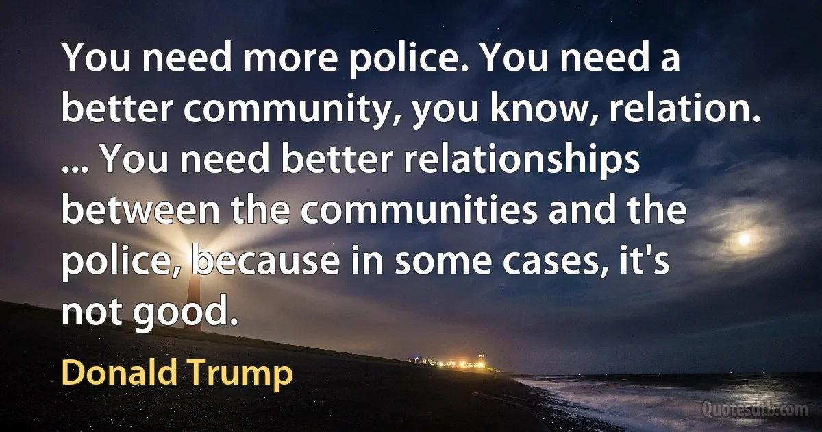 You need more police. You need a better community, you know, relation. ... You need better relationships between the communities and the police, because in some cases, it's not good. (Donald Trump)