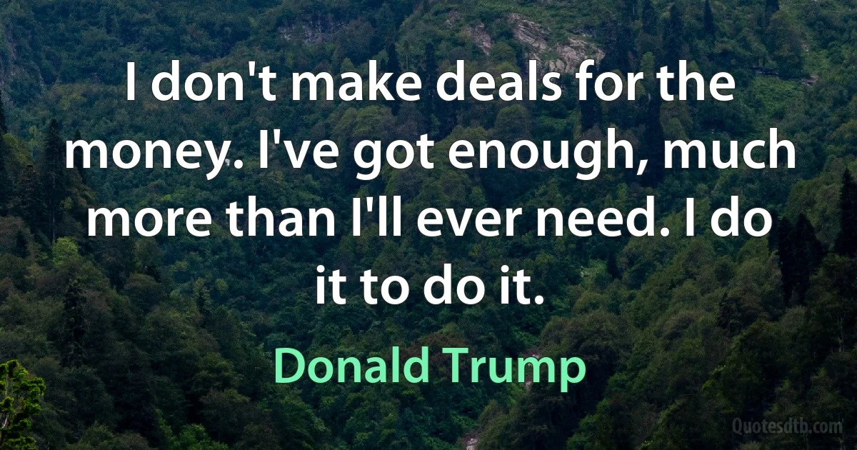 I don't make deals for the money. I've got enough, much more than I'll ever need. I do it to do it. (Donald Trump)