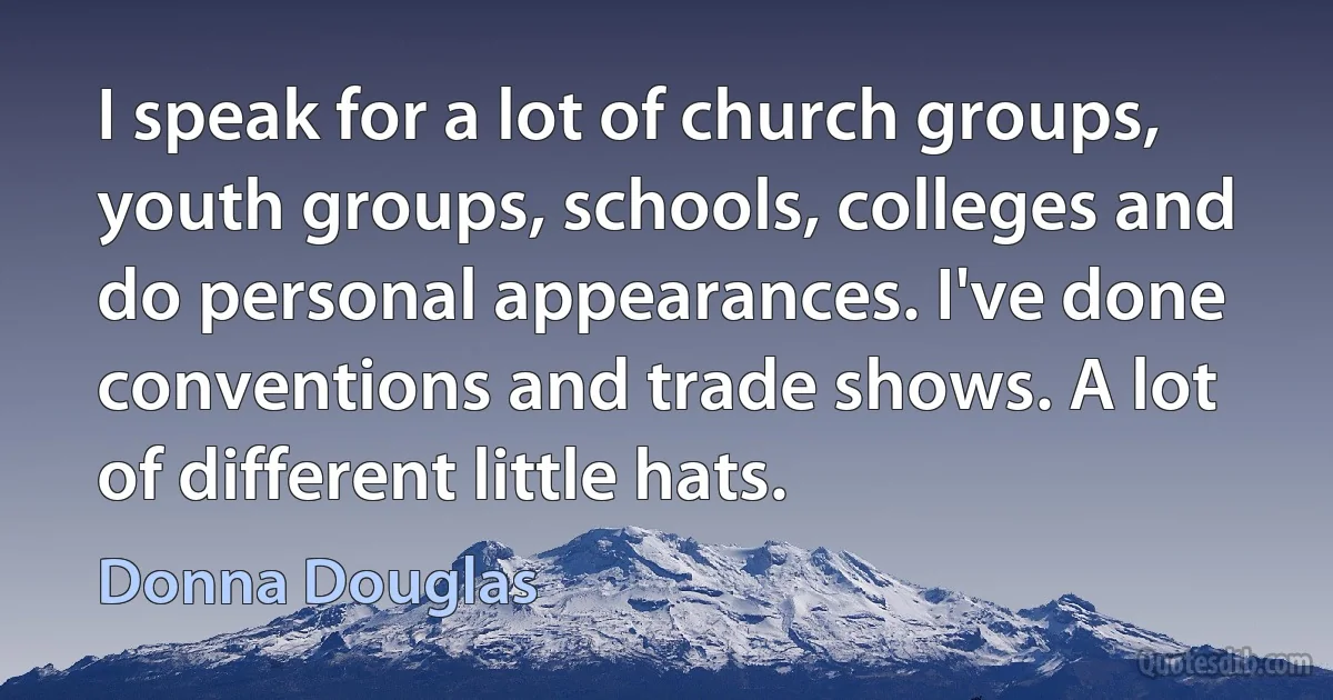 I speak for a lot of church groups, youth groups, schools, colleges and do personal appearances. I've done conventions and trade shows. A lot of different little hats. (Donna Douglas)