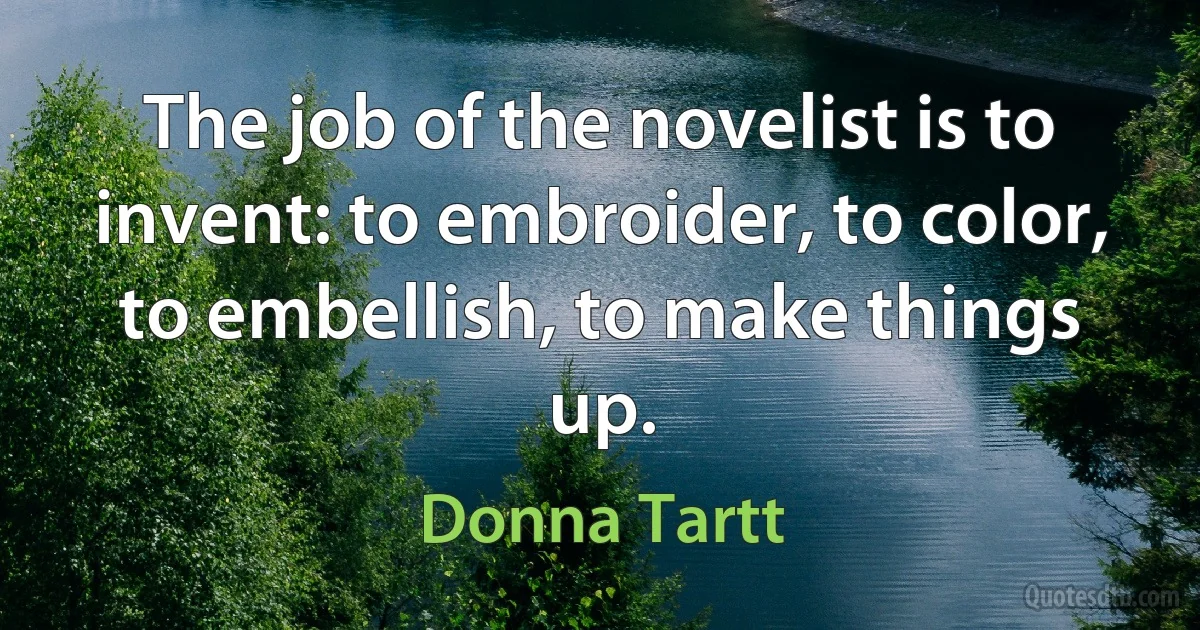 The job of the novelist is to invent: to embroider, to color, to embellish, to make things up. (Donna Tartt)