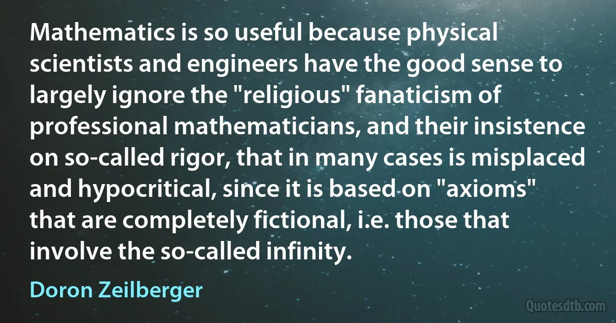 Mathematics is so useful because physical scientists and engineers have the good sense to largely ignore the "religious" fanaticism of professional mathematicians, and their insistence on so-called rigor, that in many cases is misplaced and hypocritical, since it is based on "axioms" that are completely fictional, i.e. those that involve the so-called infinity. (Doron Zeilberger)