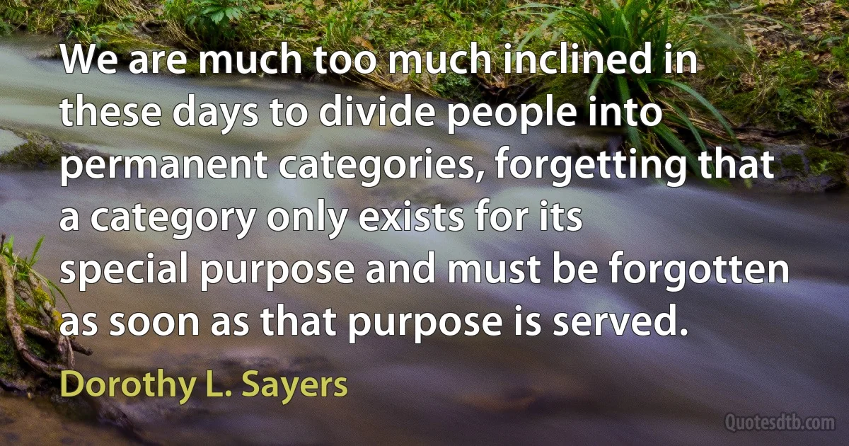 We are much too much inclined in these days to divide people into permanent categories, forgetting that a category only exists for its special purpose and must be forgotten as soon as that purpose is served. (Dorothy L. Sayers)