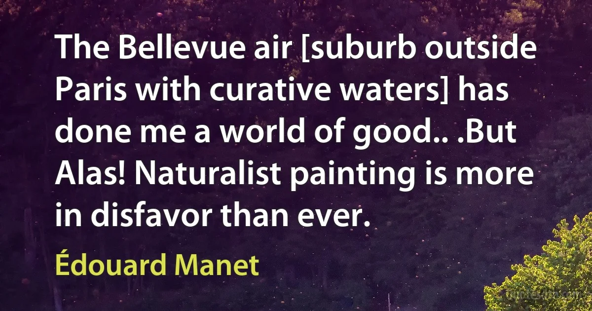 The Bellevue air [suburb outside Paris with curative waters] has done me a world of good.. .But Alas! Naturalist painting is more in disfavor than ever. (Édouard Manet)