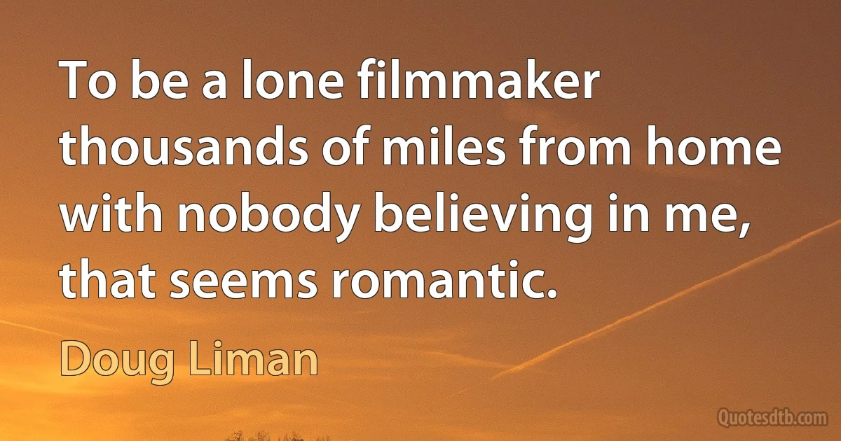 To be a lone filmmaker thousands of miles from home with nobody believing in me, that seems romantic. (Doug Liman)