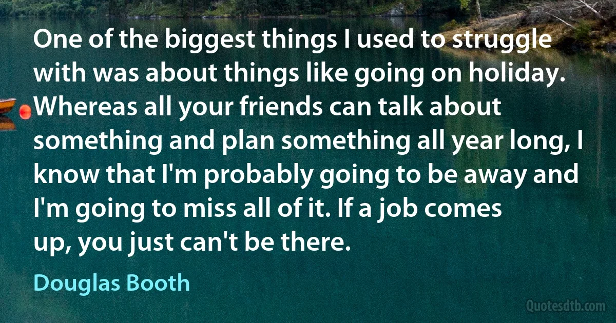 One of the biggest things I used to struggle with was about things like going on holiday. Whereas all your friends can talk about something and plan something all year long, I know that I'm probably going to be away and I'm going to miss all of it. If a job comes up, you just can't be there. (Douglas Booth)