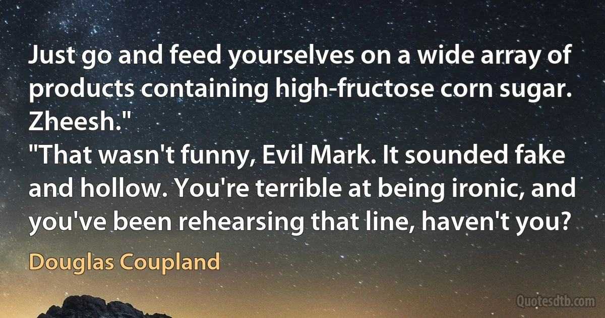 Just go and feed yourselves on a wide array of products containing high-fructose corn sugar. Zheesh."
"That wasn't funny, Evil Mark. It sounded fake and hollow. You're terrible at being ironic, and you've been rehearsing that line, haven't you? (Douglas Coupland)