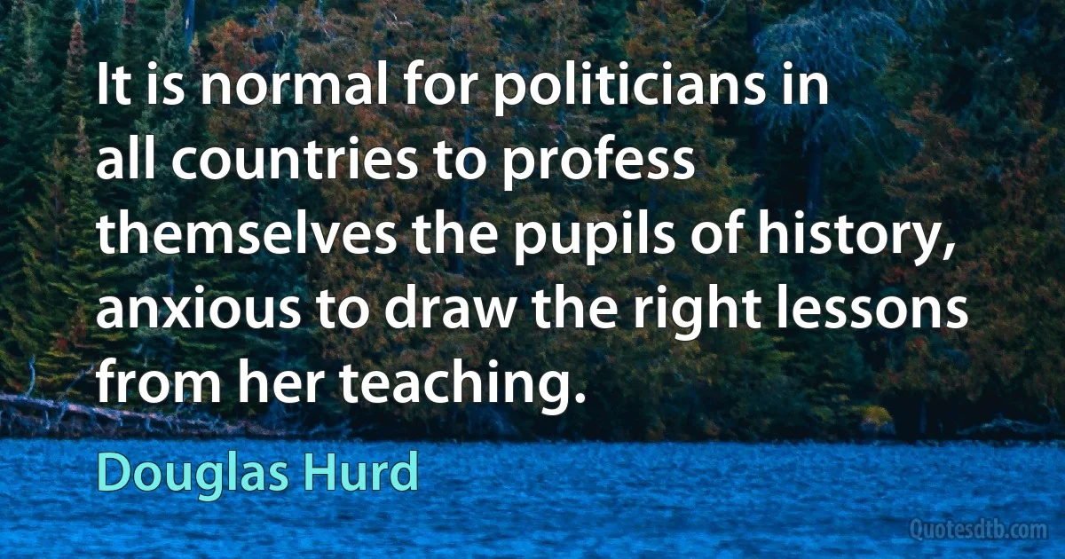 It is normal for politicians in all countries to profess themselves the pupils of history, anxious to draw the right lessons from her teaching. (Douglas Hurd)