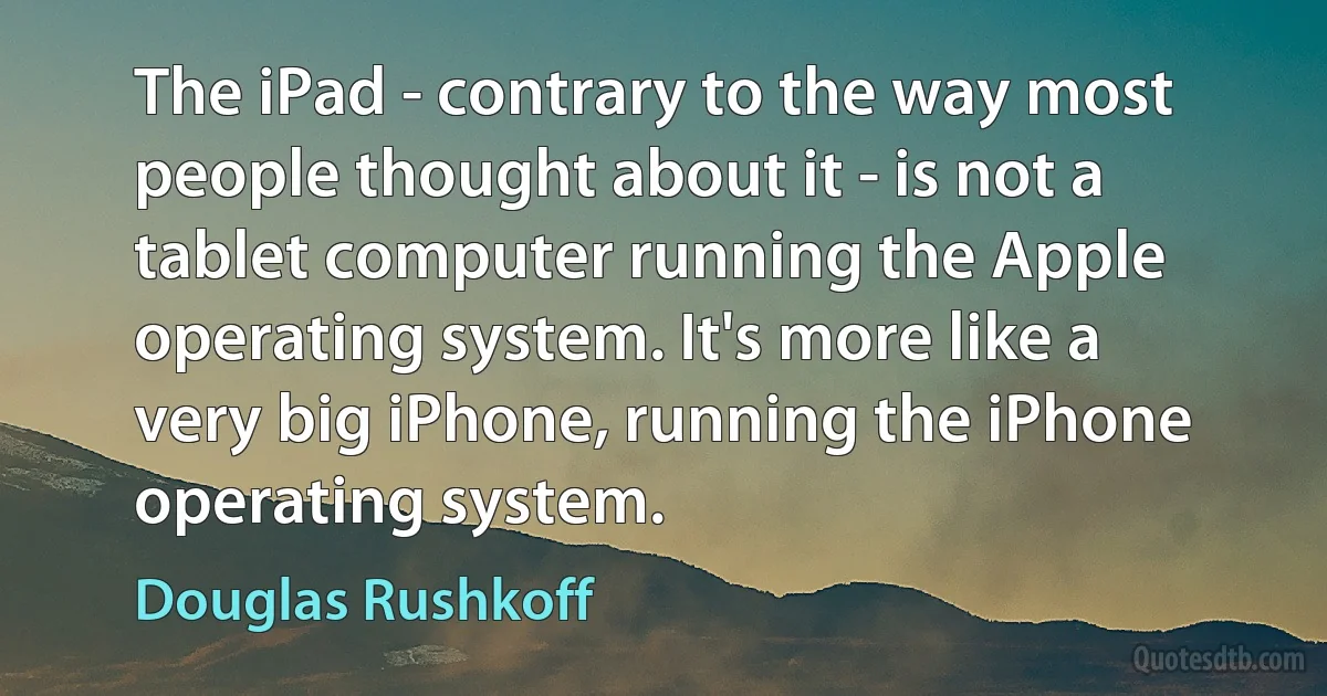 The iPad - contrary to the way most people thought about it - is not a tablet computer running the Apple operating system. It's more like a very big iPhone, running the iPhone operating system. (Douglas Rushkoff)