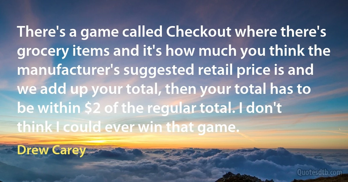 There's a game called Checkout where there's grocery items and it's how much you think the manufacturer's suggested retail price is and we add up your total, then your total has to be within $2 of the regular total. I don't think I could ever win that game. (Drew Carey)