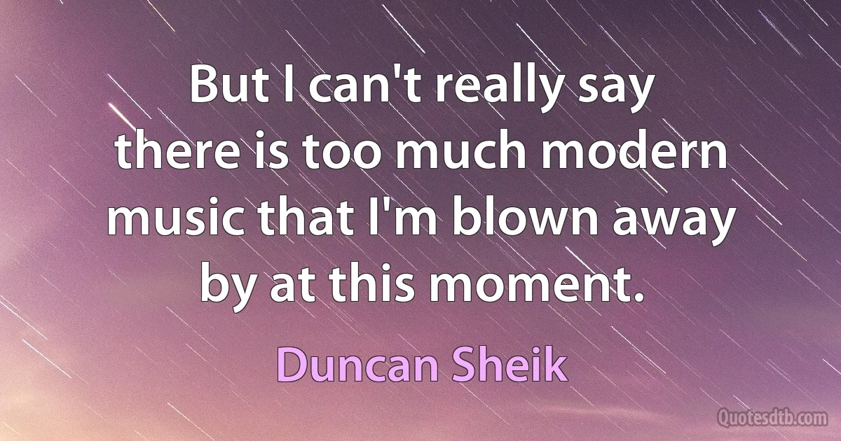 But I can't really say there is too much modern music that I'm blown away by at this moment. (Duncan Sheik)