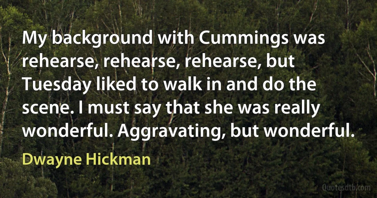 My background with Cummings was rehearse, rehearse, rehearse, but Tuesday liked to walk in and do the scene. I must say that she was really wonderful. Aggravating, but wonderful. (Dwayne Hickman)