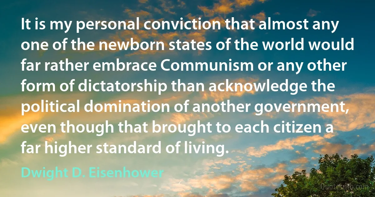 It is my personal conviction that almost any one of the newborn states of the world would far rather embrace Communism or any other form of dictatorship than acknowledge the political domination of another government, even though that brought to each citizen a far higher standard of living. (Dwight D. Eisenhower)