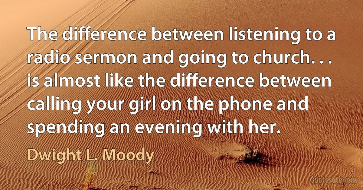 The difference between listening to a radio sermon and going to church. . . is almost like the difference between calling your girl on the phone and spending an evening with her. (Dwight L. Moody)