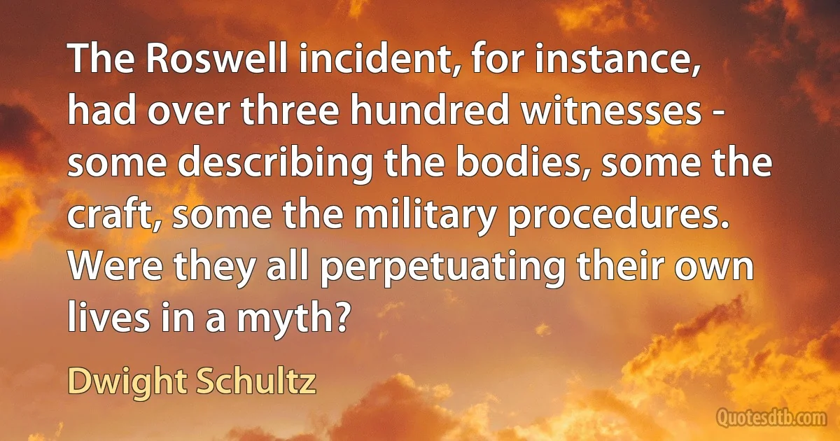 The Roswell incident, for instance, had over three hundred witnesses - some describing the bodies, some the craft, some the military procedures. Were they all perpetuating their own lives in a myth? (Dwight Schultz)