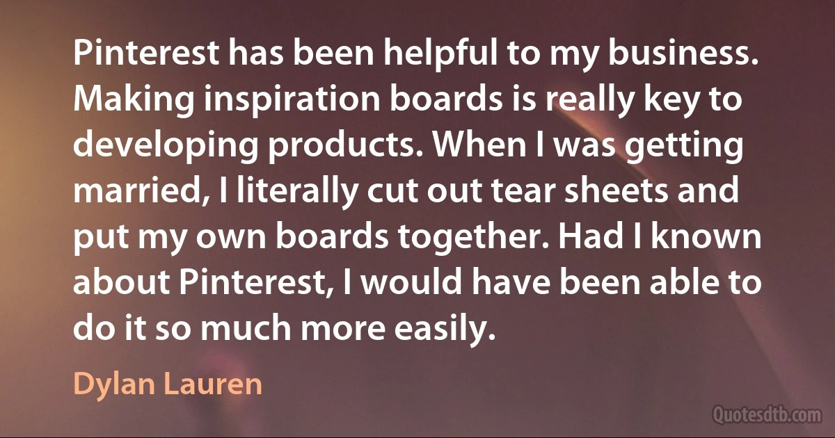 Pinterest has been helpful to my business. Making inspiration boards is really key to developing products. When I was getting married, I literally cut out tear sheets and put my own boards together. Had I known about Pinterest, I would have been able to do it so much more easily. (Dylan Lauren)