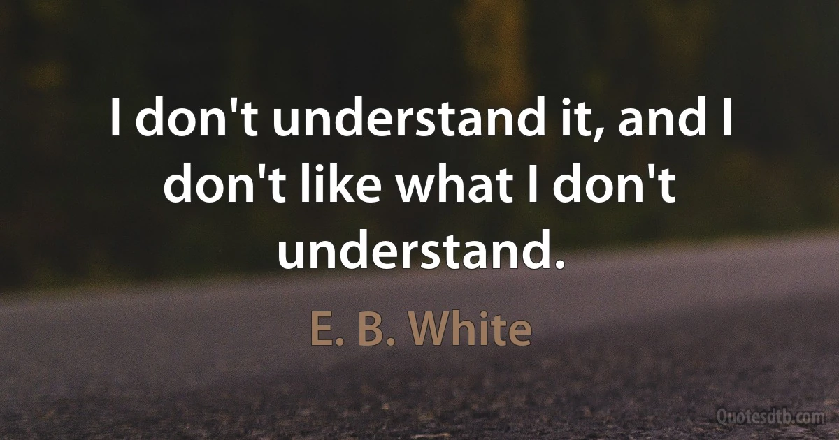 I don't understand it, and I don't like what I don't understand. (E. B. White)