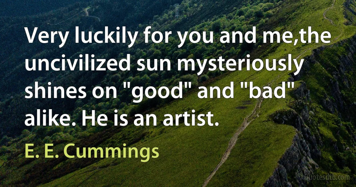 Very luckily for you and me,the uncivilized sun mysteriously shines on "good" and "bad" alike. He is an artist. (E. E. Cummings)