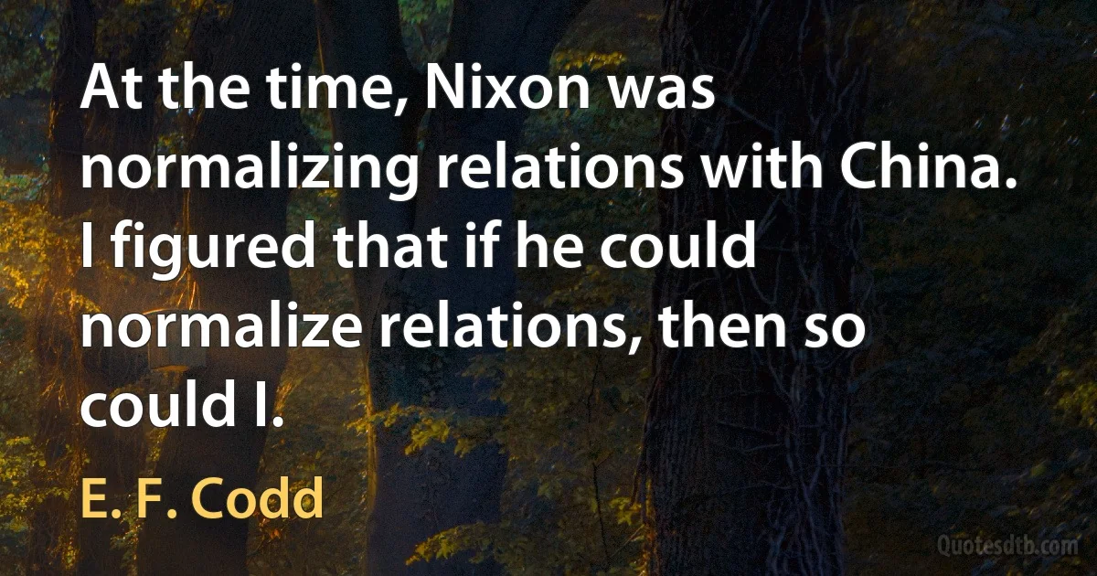 At the time, Nixon was normalizing relations with China. I figured that if he could normalize relations, then so could I. (E. F. Codd)