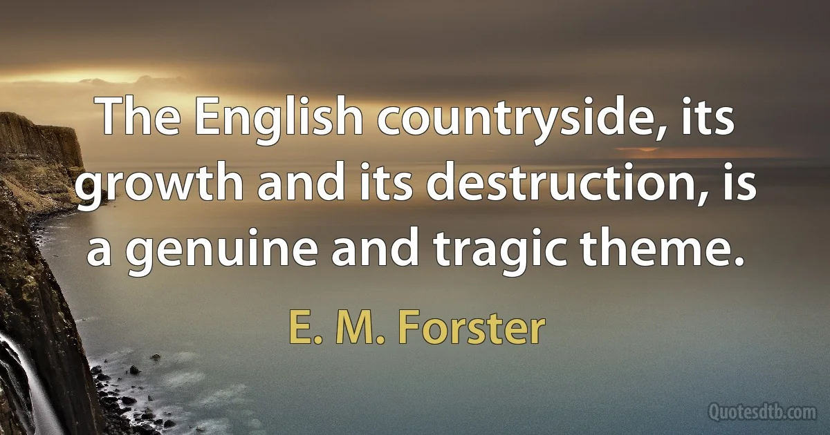 The English countryside, its growth and its destruction, is a genuine and tragic theme. (E. M. Forster)