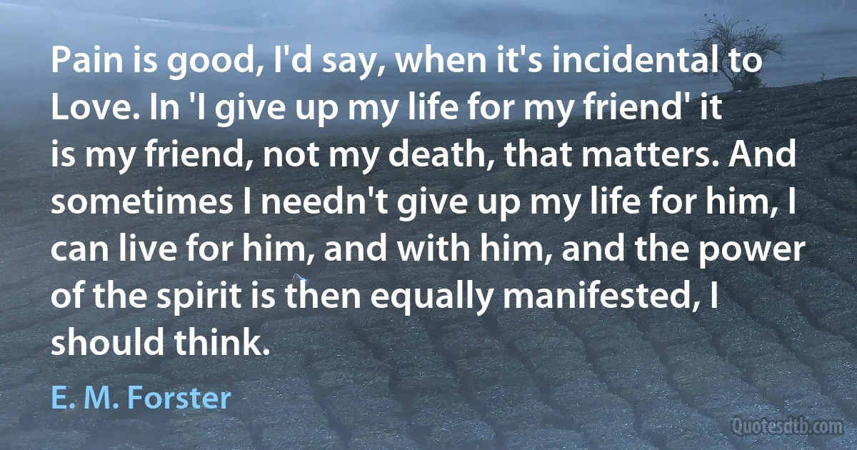 Pain is good, I'd say, when it's incidental to Love. In 'I give up my life for my friend' it is my friend, not my death, that matters. And sometimes I needn't give up my life for him, I can live for him, and with him, and the power of the spirit is then equally manifested, I should think. (E. M. Forster)