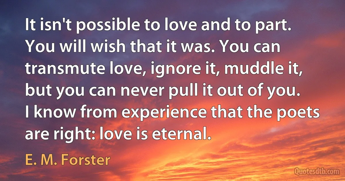 It isn't possible to love and to part. You will wish that it was. You can transmute love, ignore it, muddle it, but you can never pull it out of you. I know from experience that the poets are right: love is eternal. (E. M. Forster)