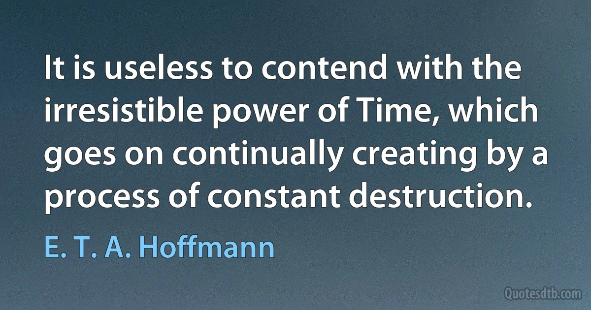 It is useless to contend with the irresistible power of Time, which goes on continually creating by a process of constant destruction. (E. T. A. Hoffmann)