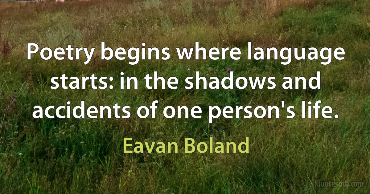 Poetry begins where language starts: in the shadows and accidents of one person's life. (Eavan Boland)