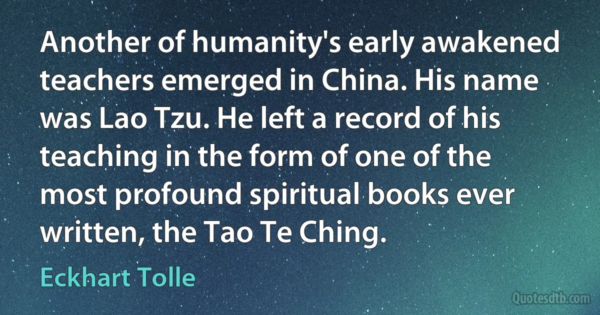 Another of humanity's early awakened teachers emerged in China. His name was Lao Tzu. He left a record of his teaching in the form of one of the most profound spiritual books ever written, the Tao Te Ching. (Eckhart Tolle)