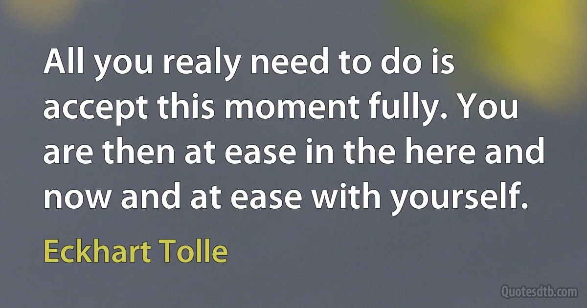 All you realy need to do is accept this moment fully. You are then at ease in the here and now and at ease with yourself. (Eckhart Tolle)