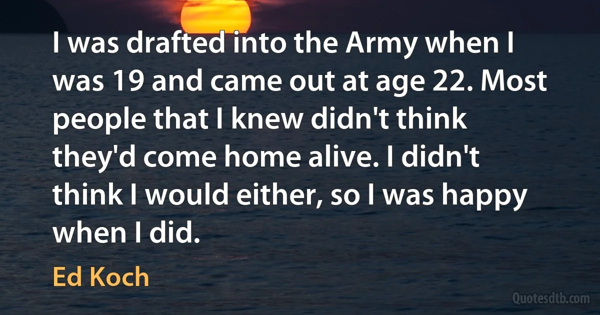 I was drafted into the Army when I was 19 and came out at age 22. Most people that I knew didn't think they'd come home alive. I didn't think I would either, so I was happy when I did. (Ed Koch)