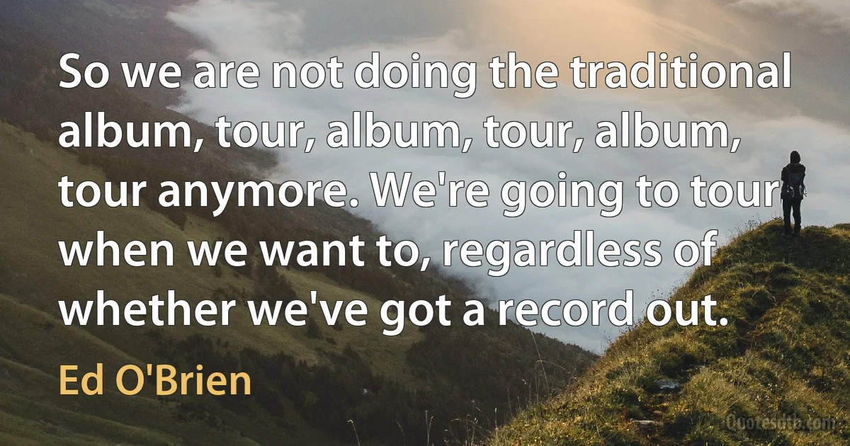 So we are not doing the traditional album, tour, album, tour, album, tour anymore. We're going to tour when we want to, regardless of whether we've got a record out. (Ed O'Brien)