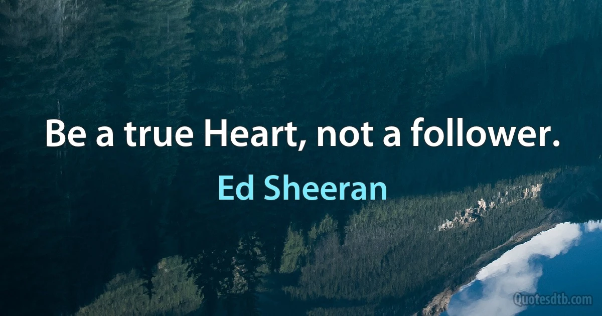 Be a true Heart, not a follower. (Ed Sheeran)