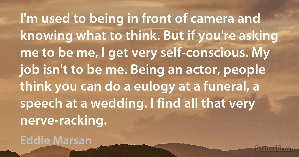 I'm used to being in front of camera and knowing what to think. But if you're asking me to be me, I get very self-conscious. My job isn't to be me. Being an actor, people think you can do a eulogy at a funeral, a speech at a wedding. I find all that very nerve-racking. (Eddie Marsan)