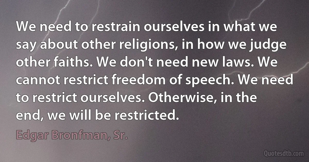 We need to restrain ourselves in what we say about other religions, in how we judge other faiths. We don't need new laws. We cannot restrict freedom of speech. We need to restrict ourselves. Otherwise, in the end, we will be restricted. (Edgar Bronfman, Sr.)