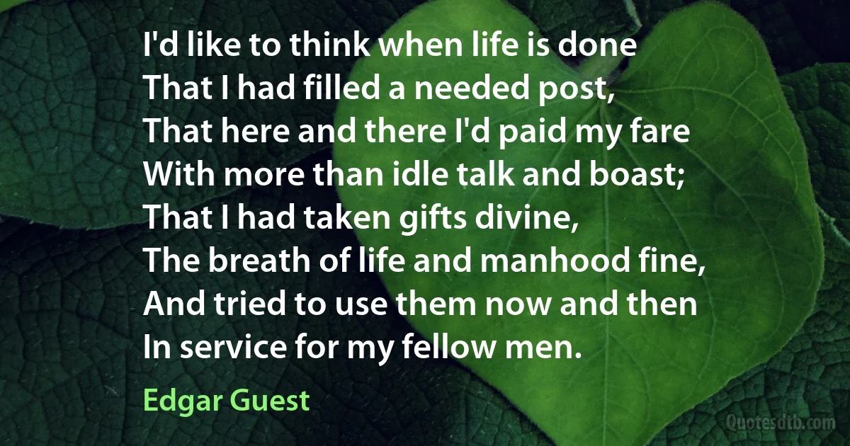 I'd like to think when life is done
That I had filled a needed post,
That here and there I'd paid my fare
With more than idle talk and boast;
That I had taken gifts divine,
The breath of life and manhood fine,
And tried to use them now and then
In service for my fellow men. (Edgar Guest)