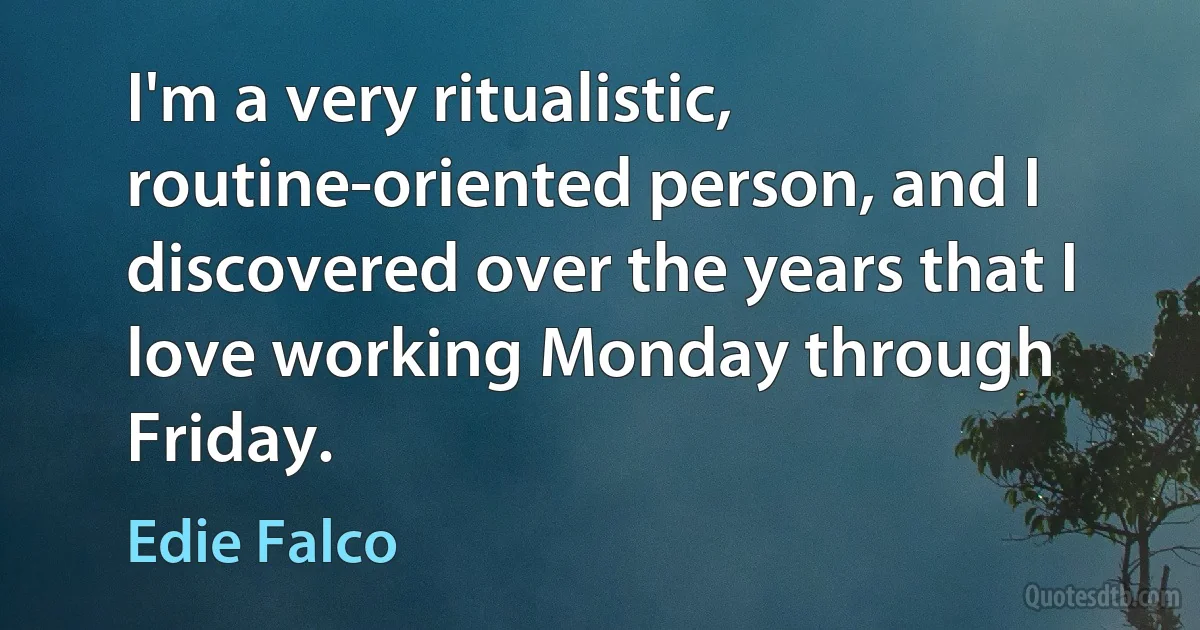 I'm a very ritualistic, routine-oriented person, and I discovered over the years that I love working Monday through Friday. (Edie Falco)