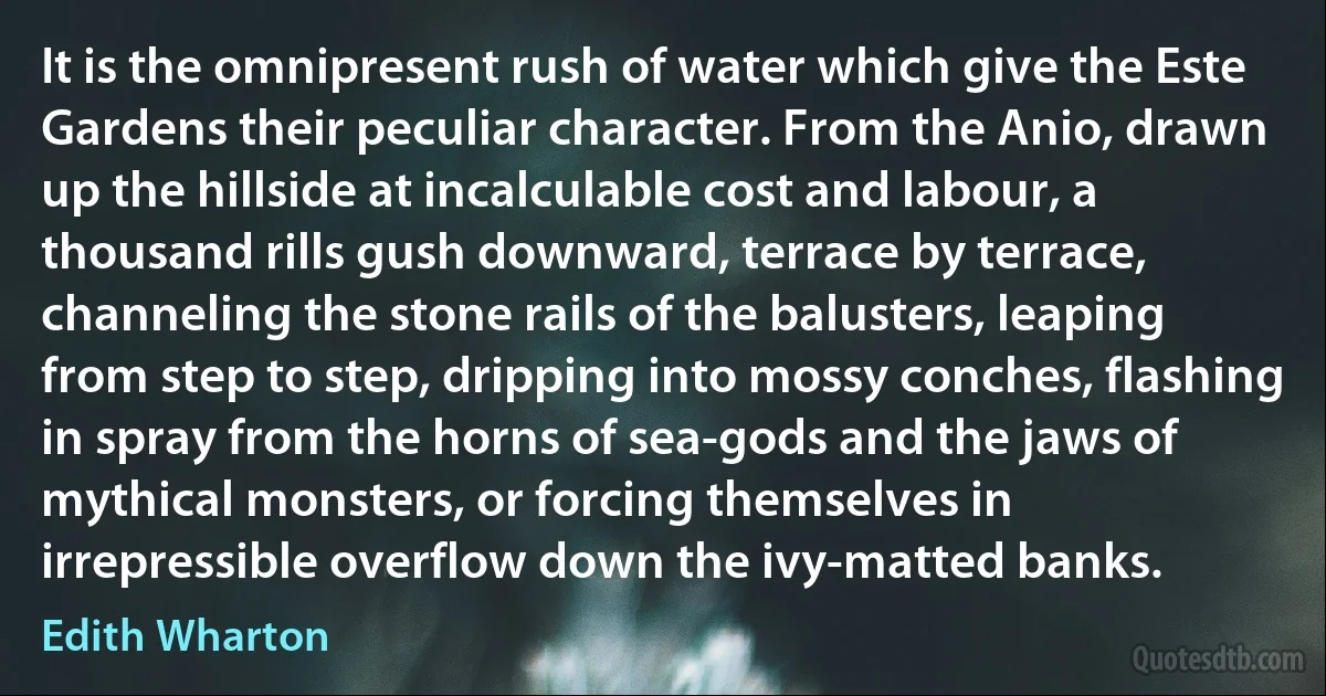 It is the omnipresent rush of water which give the Este Gardens their peculiar character. From the Anio, drawn up the hillside at incalculable cost and labour, a thousand rills gush downward, terrace by terrace, channeling the stone rails of the balusters, leaping from step to step, dripping into mossy conches, flashing in spray from the horns of sea-gods and the jaws of mythical monsters, or forcing themselves in irrepressible overflow down the ivy-matted banks. (Edith Wharton)