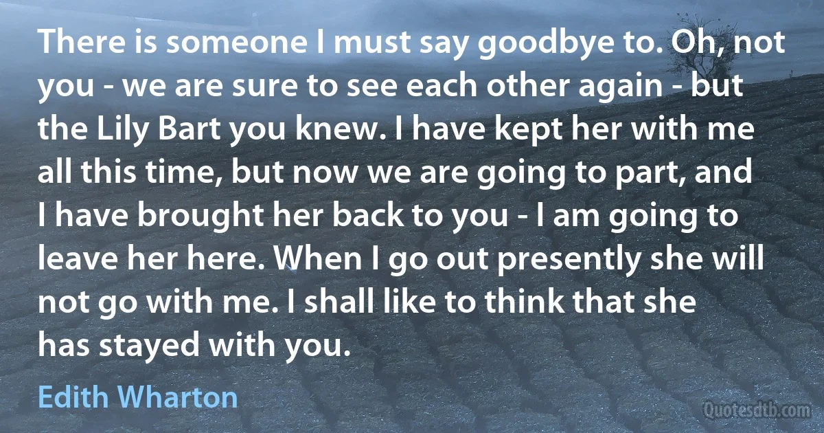 There is someone I must say goodbye to. Oh, not you - we are sure to see each other again - but the Lily Bart you knew. I have kept her with me all this time, but now we are going to part, and I have brought her back to you - I am going to leave her here. When I go out presently she will not go with me. I shall like to think that she has stayed with you. (Edith Wharton)