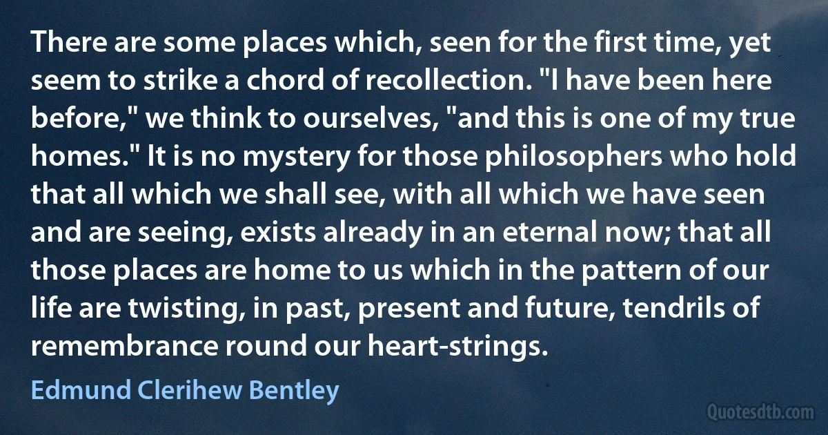 There are some places which, seen for the first time, yet seem to strike a chord of recollection. "I have been here before," we think to ourselves, "and this is one of my true homes." It is no mystery for those philosophers who hold that all which we shall see, with all which we have seen and are seeing, exists already in an eternal now; that all those places are home to us which in the pattern of our life are twisting, in past, present and future, tendrils of remembrance round our heart-strings. (Edmund Clerihew Bentley)