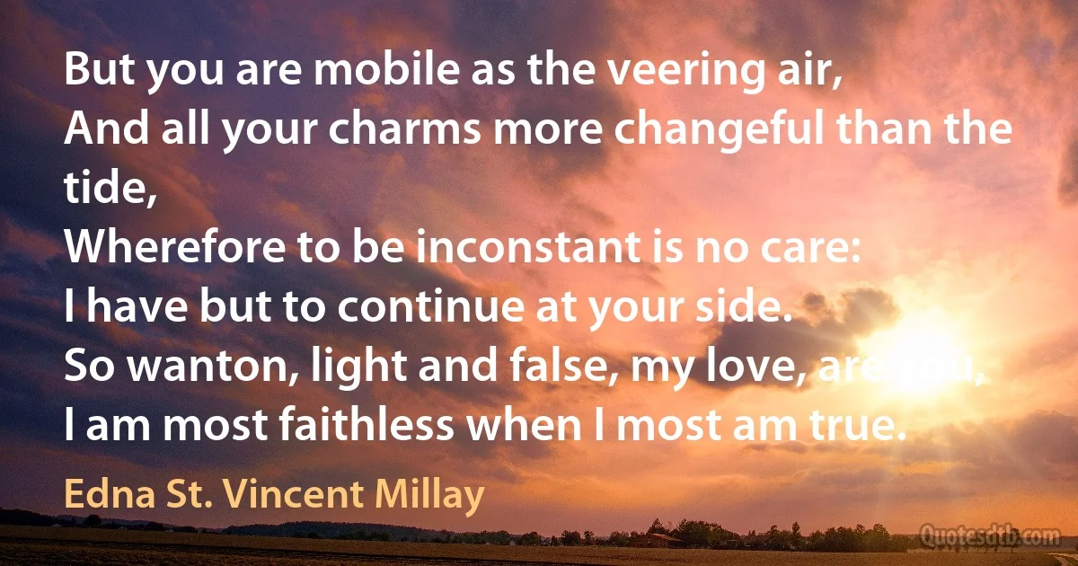 But you are mobile as the veering air,
And all your charms more changeful than the tide,
Wherefore to be inconstant is no care:
I have but to continue at your side.
So wanton, light and false, my love, are you,
I am most faithless when I most am true. (Edna St. Vincent Millay)