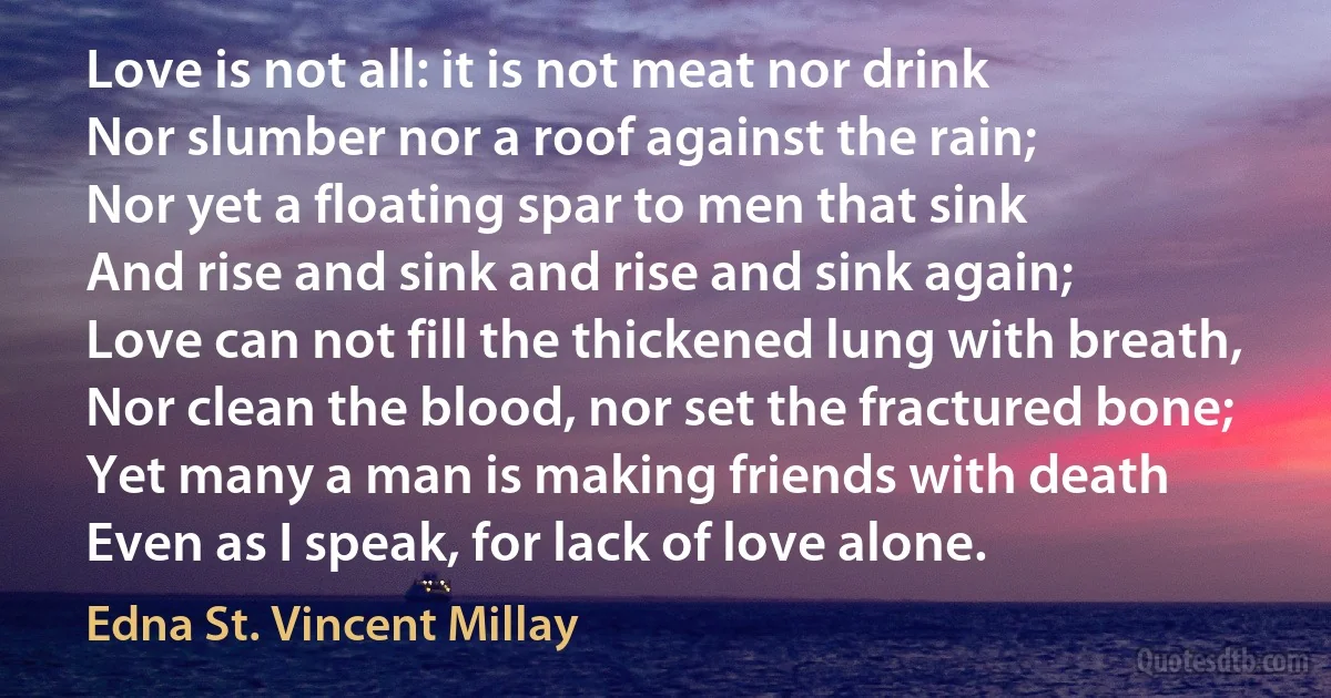 Love is not all: it is not meat nor drink
Nor slumber nor a roof against the rain;
Nor yet a floating spar to men that sink
And rise and sink and rise and sink again;
Love can not fill the thickened lung with breath,
Nor clean the blood, nor set the fractured bone;
Yet many a man is making friends with death
Even as I speak, for lack of love alone. (Edna St. Vincent Millay)